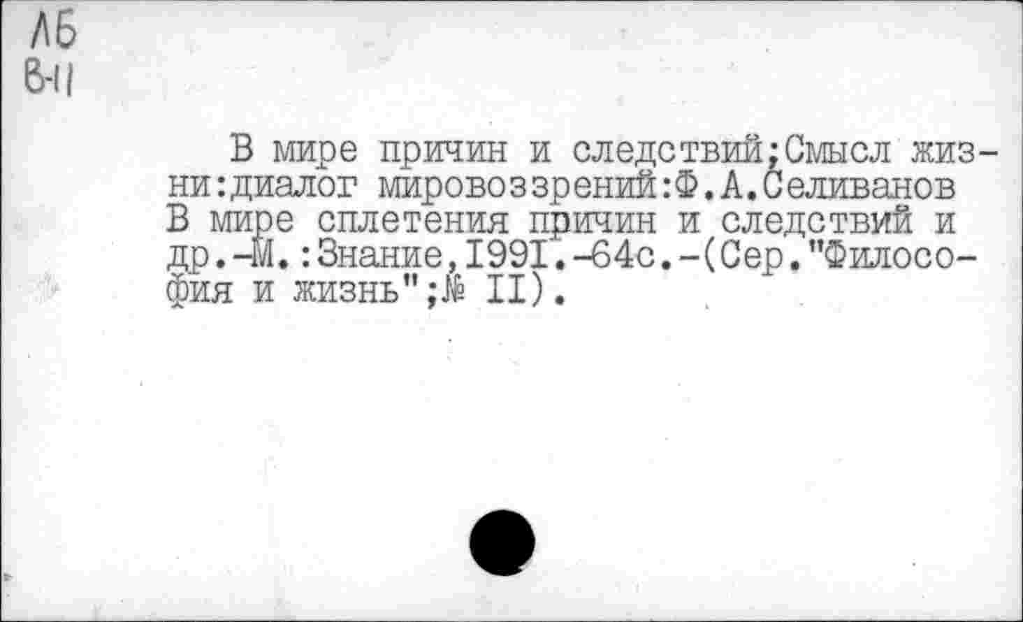 ﻿Л6
6-11
В мире причин и следствий;Смысл жизни: диалог мировоззрений:®.А.Селиванов В мире сплетения причин и следствий и др.-М.:Знание,1991.-64с.-(Сер."Философия и жизнь"II).